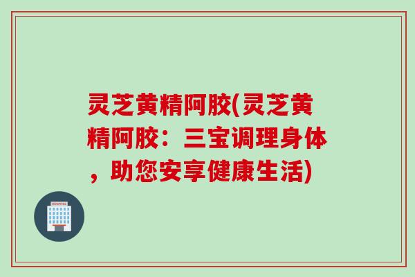 灵芝黄精阿胶(灵芝黄精阿胶：三宝调理身体，助您安享健康生活)