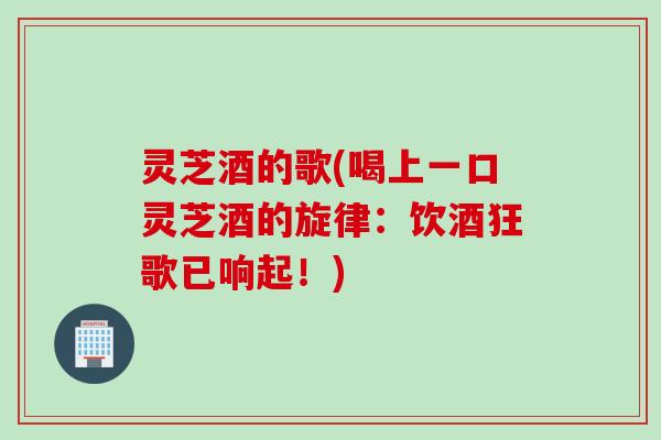 灵芝酒的歌(喝上一口灵芝酒的旋律：饮酒狂歌已响起！)