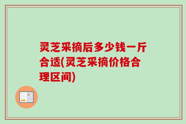 灵芝采摘后多少钱一斤合适(灵芝采摘价格合理区间)