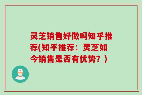 灵芝销售好做吗知乎推荐(知乎推荐：灵芝如今销售是否有优势？)