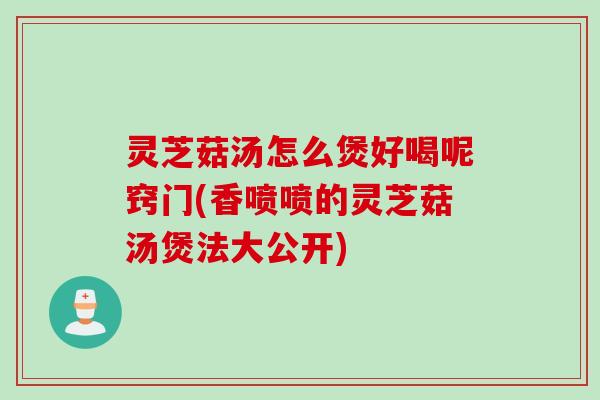 灵芝菇汤怎么煲好喝呢窍门(香喷喷的灵芝菇汤煲法大公开)