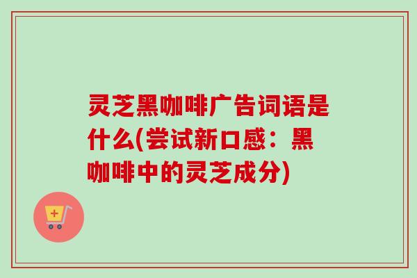灵芝黑咖啡广告词语是什么(尝试新口感:黑咖啡中的灵芝成分) 灵芝黑咖啡广告词语是什么(尝试新口感:黑咖啡中的灵芝成分)