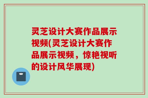 灵芝设计大赛作品展示视频(灵芝设计大赛作品展示视频，惊艳视听的设计风华展现)