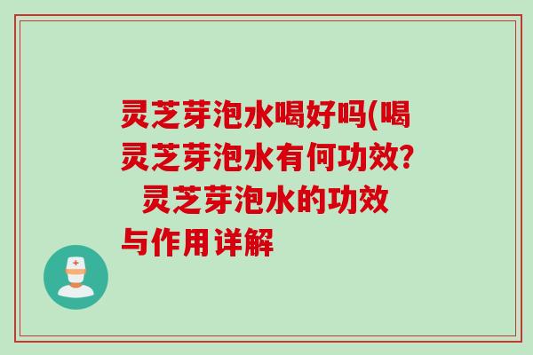 灵芝芽泡水喝好吗(喝灵芝芽泡水有何功效? 灵芝芽泡水的功效与作用详解 灵芝芽泡水喝好吗(喝灵芝芽泡水有何功效? 灵芝芽泡水的功效与作用详解