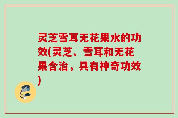 灵芝雪耳无花果水的功效(灵芝、雪耳和无花果合治，具有神奇功效)