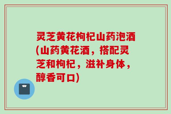 灵芝黄花枸杞山药泡酒(山药黄花酒，搭配灵芝和枸杞，滋补身体，醇香可口)