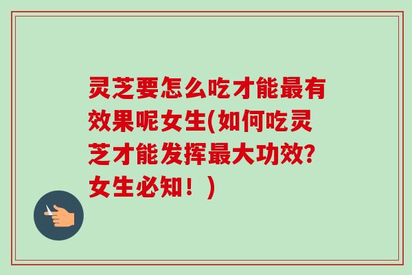 灵芝要怎么吃才能最有效果呢女生(如何吃灵芝才能发挥最大功效？女生必知！)
