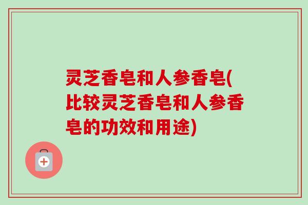 灵芝香皂和人参香皂(比较灵芝香皂和人参香皂的功效和用途)