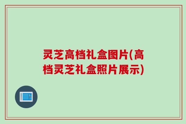 灵芝高档礼盒图片(高档灵芝礼盒照片展示)