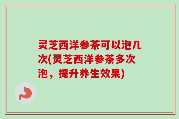 灵芝西洋参茶可以泡几次(灵芝西洋参茶多次泡，提升养生效果)