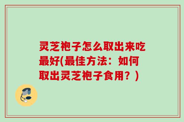 灵芝袍子怎么取出来吃最好(最佳方法：如何取出灵芝袍子食用？)