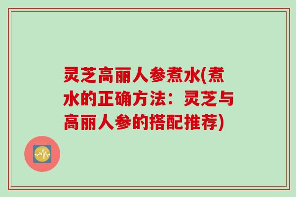 灵芝高丽人参煮水(煮水的正确方法：灵芝与高丽人参的搭配推荐)