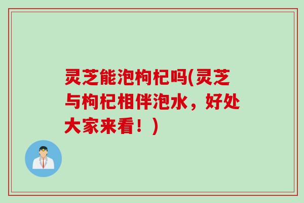 灵芝能泡枸杞吗(灵芝与枸杞相伴泡水,好处大家来看!) 灵芝能泡枸杞吗(灵芝与枸杞相伴泡水,好处大家来看!)