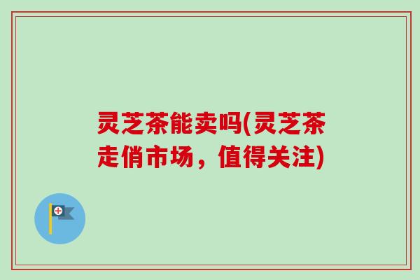 灵芝茶能卖吗(灵芝茶走俏市场，值得关注)