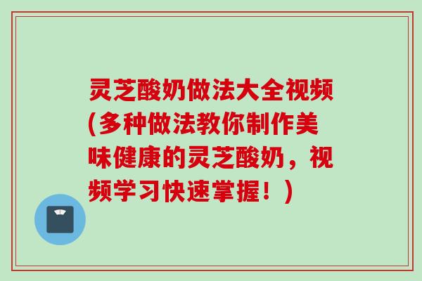灵芝酸奶做法大全视频(多种做法教你制作美味健康的灵芝酸奶，视频学习快速掌握！)