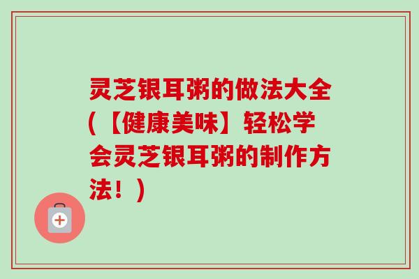 灵芝银耳粥的做法大全(【健康美味】轻松学会灵芝银耳粥的制作方法！)