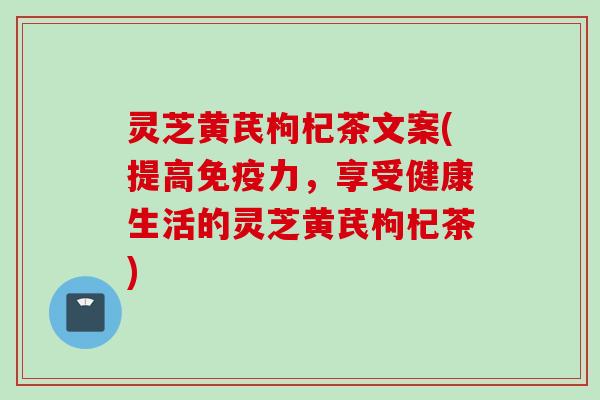 灵芝黄芪枸杞茶文案(提高免疫力，享受健康生活的灵芝黄芪枸杞茶)