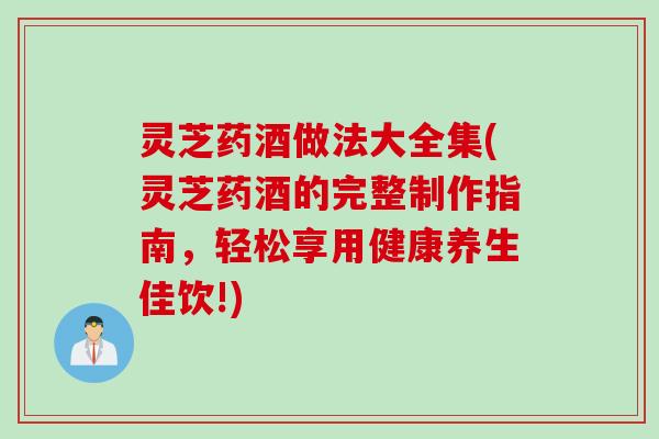 灵芝药酒做法大全集(灵芝药酒的完整制作指南，轻松享用健康养生佳饮!)