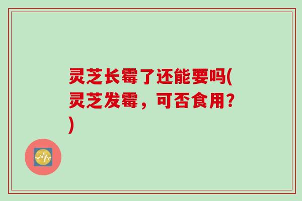 灵芝长霉了还能要吗(灵芝发霉，可否食用？)