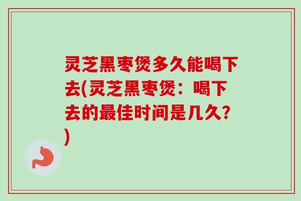 灵芝黑枣煲多久能喝下去(灵芝黑枣煲：喝下去的最佳时间是几久？)