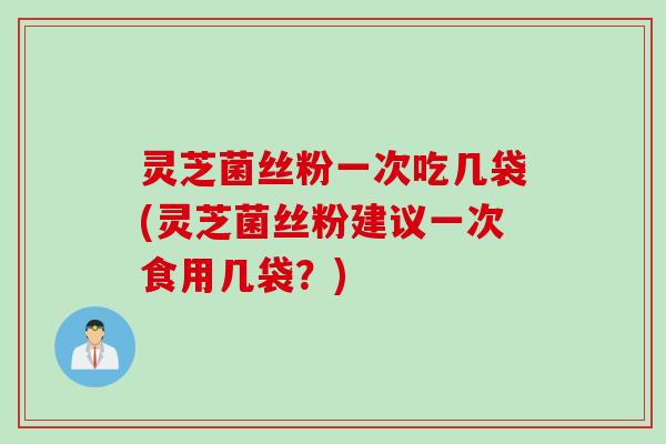 灵芝菌丝粉一次吃几袋(灵芝菌丝粉建议一次食用几袋？)