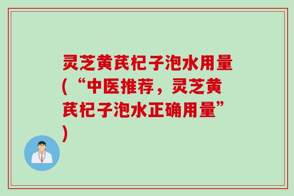 灵芝黄芪杞子泡水用量(“中医推荐，灵芝黄芪杞子泡水正确用量”)