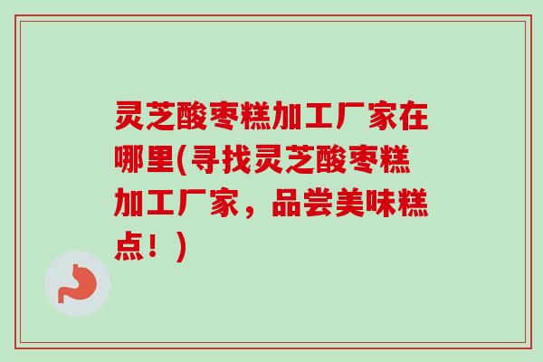 灵芝酸枣糕加工厂家在哪里(寻找灵芝酸枣糕加工厂家，品尝美味糕点！)