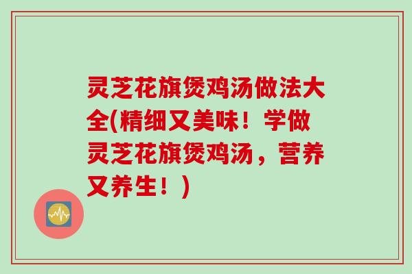 灵芝花旗煲鸡汤做法大全(精细又美味！学做灵芝花旗煲鸡汤，营养又养生！)