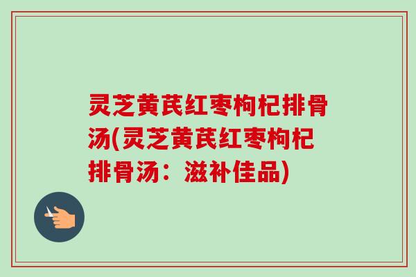 灵芝黄芪红枣枸杞排骨汤(灵芝黄芪红枣枸杞排骨汤：滋补佳品)