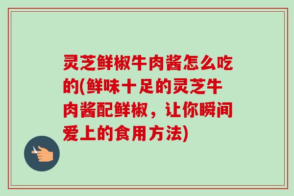 灵芝鲜椒牛肉酱怎么吃的(鲜味十足的灵芝牛肉酱配鲜椒，让你瞬间爱上的食用方法)