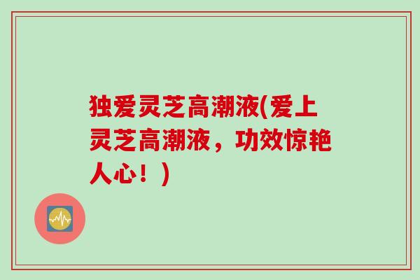 独爱灵芝高潮液(爱上灵芝高潮液，功效惊艳人心！)