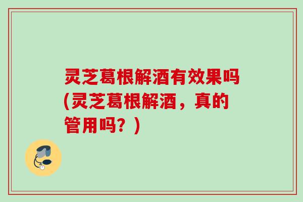 灵芝葛根解酒有效果吗(灵芝葛根解酒，真的管用吗？)
