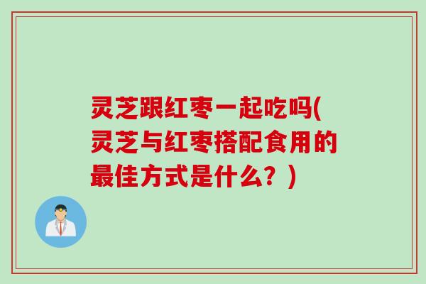 灵芝跟红枣一起吃吗(灵芝与红枣搭配食用的最佳方式是什么？)