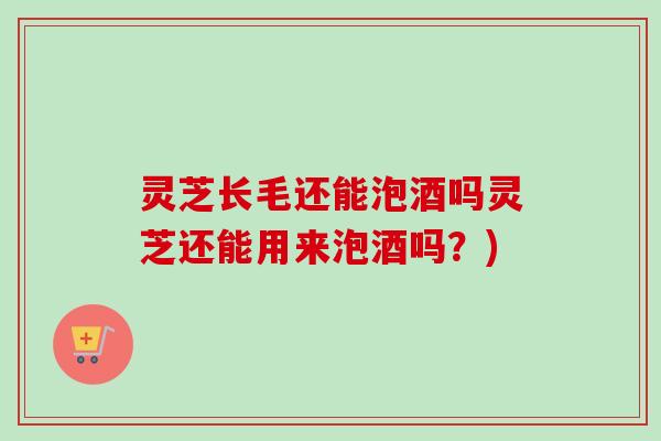 灵芝长毛还能泡酒吗灵芝还能用来泡酒吗？)