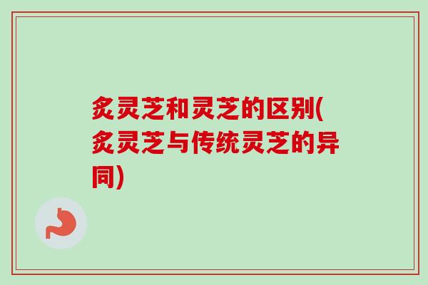 炙灵芝和灵芝的区别(炙灵芝与传统灵芝的异同)