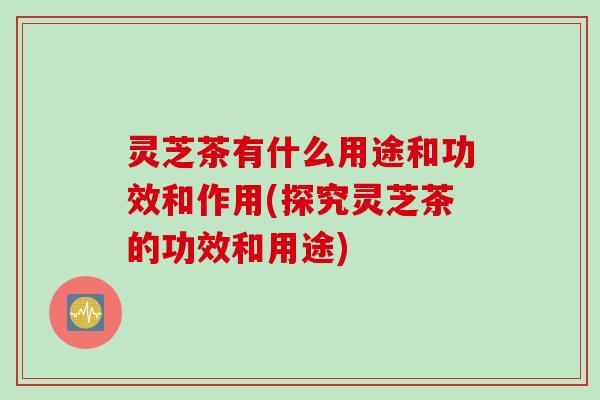 灵芝茶有什么用途和功效和作用(探究灵芝茶的功效和用途)