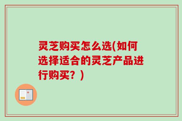 灵芝购买怎么选(如何选择适合的灵芝产品进行购买？)