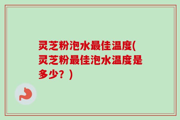 灵芝粉泡水最佳温度(灵芝粉最佳泡水温度是多少？)