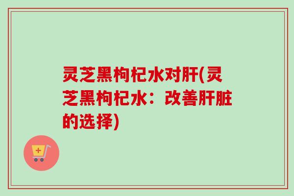 灵芝黑枸杞水对肝(灵芝黑枸杞水：改善肝脏的选择)