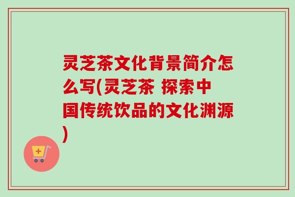 灵芝茶文化背景简介怎么写(灵芝茶 探索中国传统饮品的文化渊源)