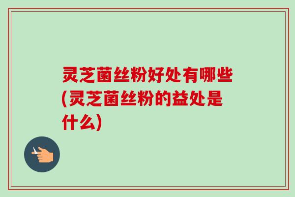 灵芝菌丝粉好处有哪些(灵芝菌丝粉的益处是什么)