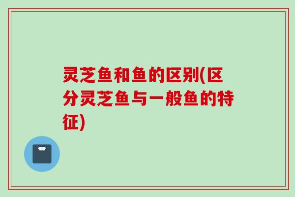灵芝鱼和鱼的区别(区分灵芝鱼与一般鱼的特征)