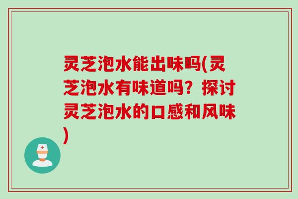 灵芝泡水能出味吗(灵芝泡水有味道吗？探讨灵芝泡水的口感和风味)