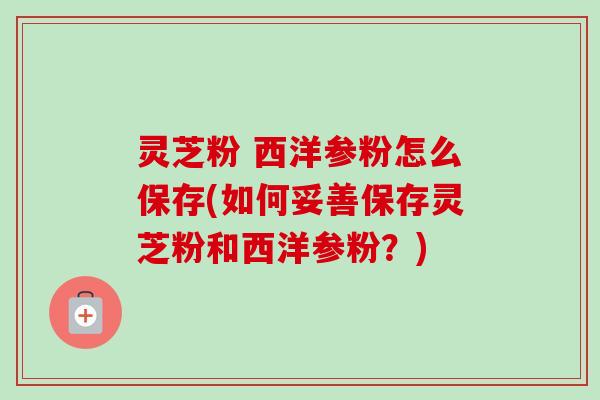 灵芝粉 西洋参粉怎么保存(如何妥善保存灵芝粉和西洋参粉？)