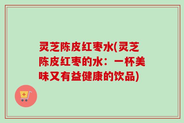 灵芝陈皮红枣水(灵芝陈皮红枣的水：一杯美味又有益健康的饮品)