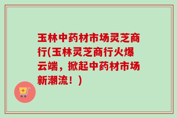 玉林中药材市场灵芝商行(玉林灵芝商行火爆云端，掀起中药材市场新潮流！)