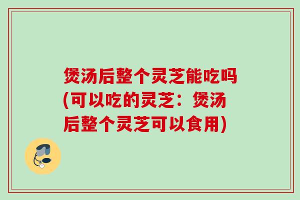 煲汤后整个灵芝能吃吗(可以吃的灵芝：煲汤后整个灵芝可以食用)