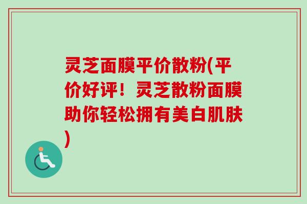 灵芝面膜平价散粉(平价好评！灵芝散粉面膜助你轻松拥有美白肌肤)