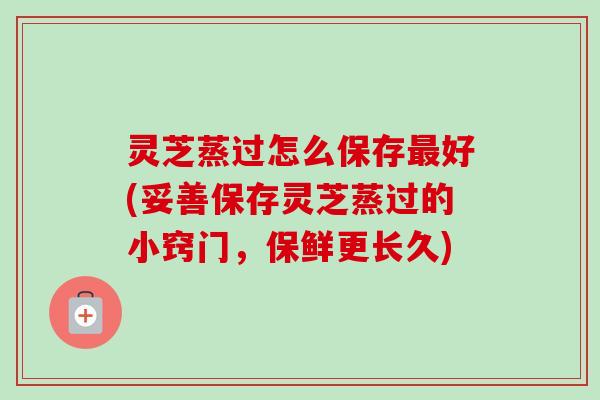 灵芝蒸过怎么保存最好(妥善保存灵芝蒸过的小窍门，保鲜更长久)