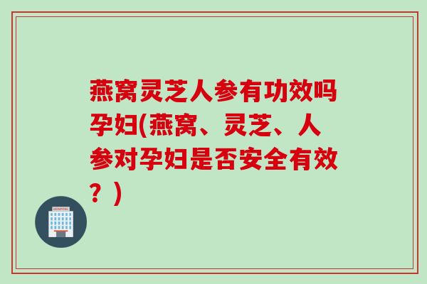 燕窝灵芝人参有功效吗孕妇(燕窝、灵芝、人参对孕妇是否安全有效？)